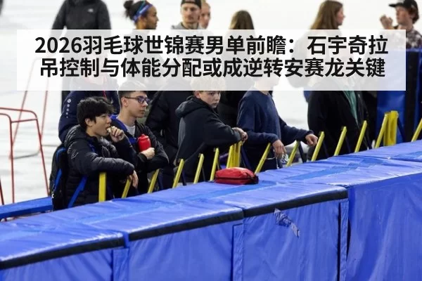 2026羽毛球世锦赛男单前瞻：石宇奇拉吊控制与体能分配或成逆转安赛龙关键（ayx）