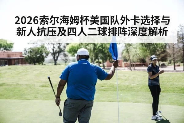 2026索尔海姆杯美国队外卡选择与新人抗压及四人二球排阵深度解析